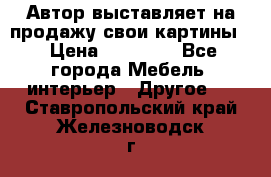 Автор выставляет на продажу свои картины  › Цена ­ 22 000 - Все города Мебель, интерьер » Другое   . Ставропольский край,Железноводск г.